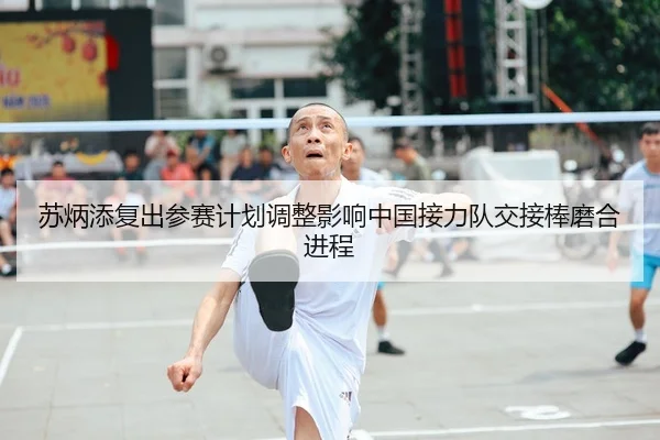 苏炳添复出参赛计划调整影响中国接力队交接棒磨合进程