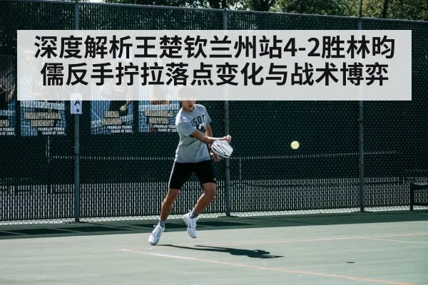 深度解析王楚钦兰州站4-2胜林昀儒反手拧拉落点变化与战术博弈